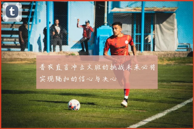 香农直言冲击文班的挑战未来必将实现隔扣的信心与决心