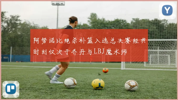 阿努诺比绝杀补篮入选总决赛经典时刻仅次于乔丹与LBJ魔术师