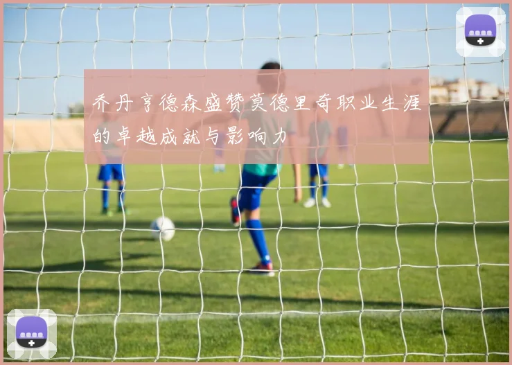 乔丹亨德森盛赞莫德里奇职业生涯的卓越成就与影响力
