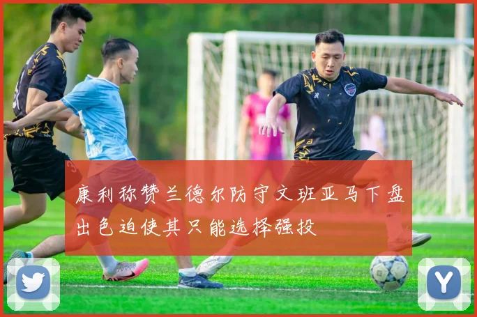 康利称赞兰德尔防守文班亚马下盘出色迫使其只能选择强投