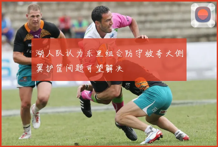 湖人队认为东里组合防守被夸大侧翼护筐问题可望解决