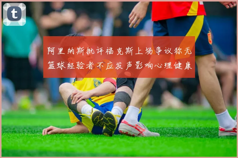 阿里纳斯批评福克斯上场争议称无篮球经验者不应发声影响心理健康