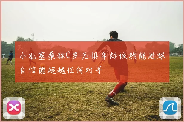 小孔塞桑称C罗无惧年龄依然能进球自信能超越任何对手
