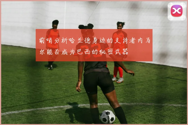 前哨分析哈兰德身边的支持者内马尔能否成为巴西的秘密武器
