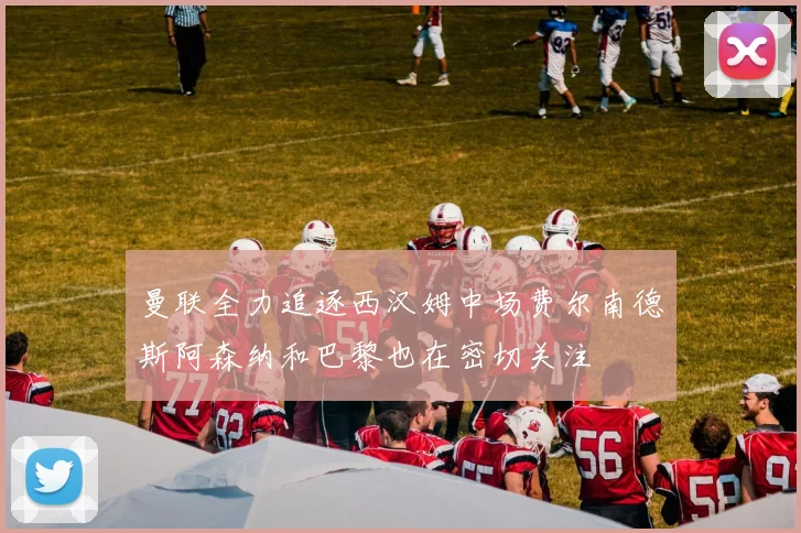 曼联全力追逐西汉姆中场费尔南德斯阿森纳和巴黎也在密切关注