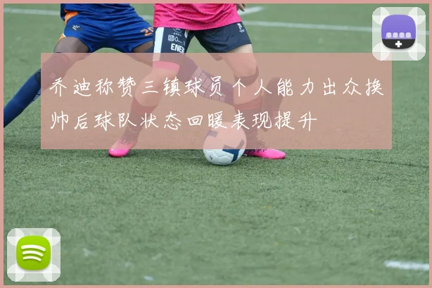 乔迪称赞三镇球员个人能力出众换帅后球队状态回暖表现提升