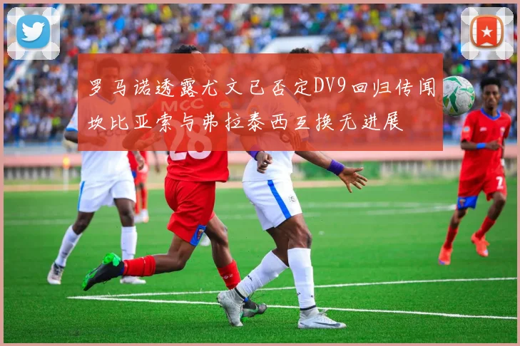罗马诺透露尤文已否定DV9回归传闻坎比亚索与弗拉泰西互换无进展