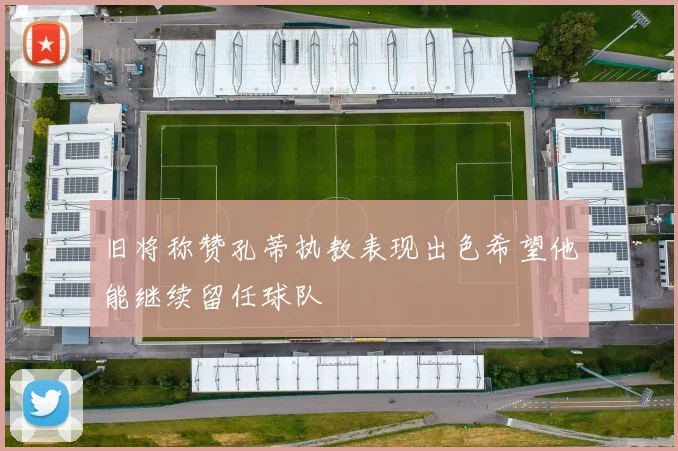旧将称赞孔蒂执教表现出色希望他能继续留任球队