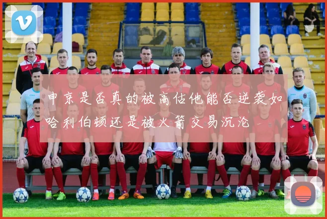 申京是否真的被高估他能否逆袭如哈利伯顿还是被火箭交易沉沦