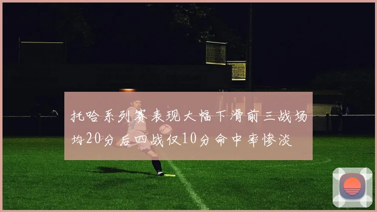 托哈系列赛表现大幅下滑前三战场均20分后四战仅10分命中率惨淡