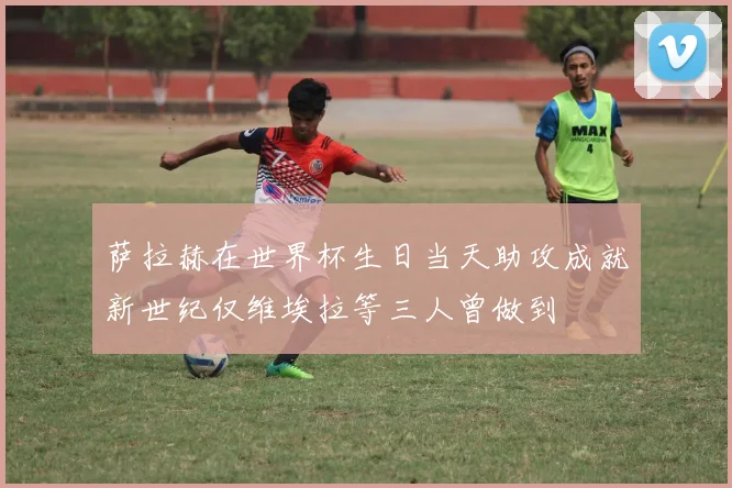 萨拉赫在世界杯生日当天助攻成就新世纪仅维埃拉等三人曾做到