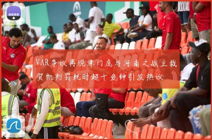 VAR争议再现津门虎与河南之战主裁贺凯判罚耗时超十分钟引发热议